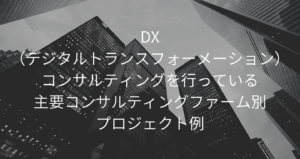 DX（デジタルトランスフォーメーション）コンサルティングを行っている主要コンサルティングファーム別プロジェクト例