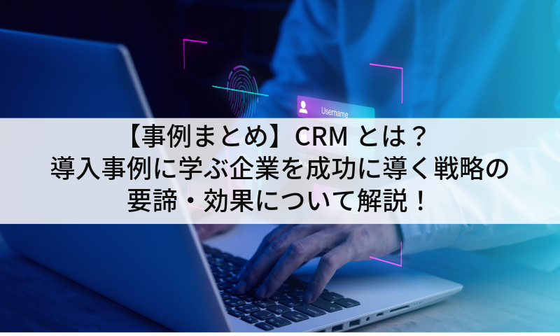 【事例まとめ】CRMとは？導入事例に学ぶ企業を成功に導く戦略の要諦・効果について解説！