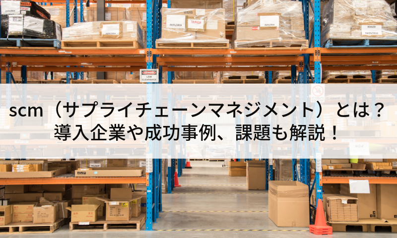 scm（サプライチェーンマネジメント）とは？導入企業や成功事例、課題も解説！