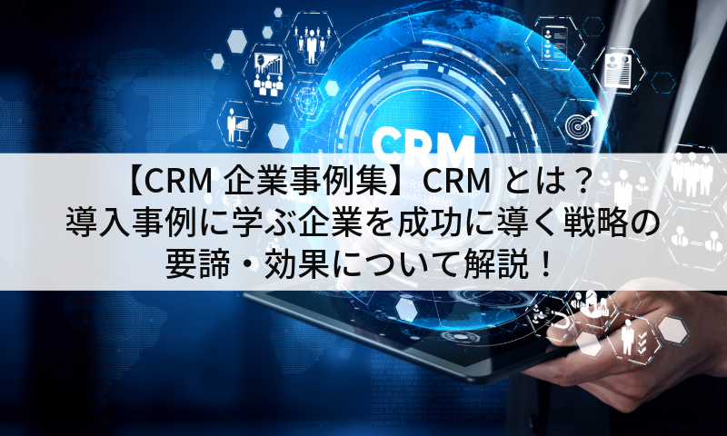 【CRM企業事例集】CRMとは？導入事例に学ぶ企業を成功に導く戦略の要諦・効果について解説！